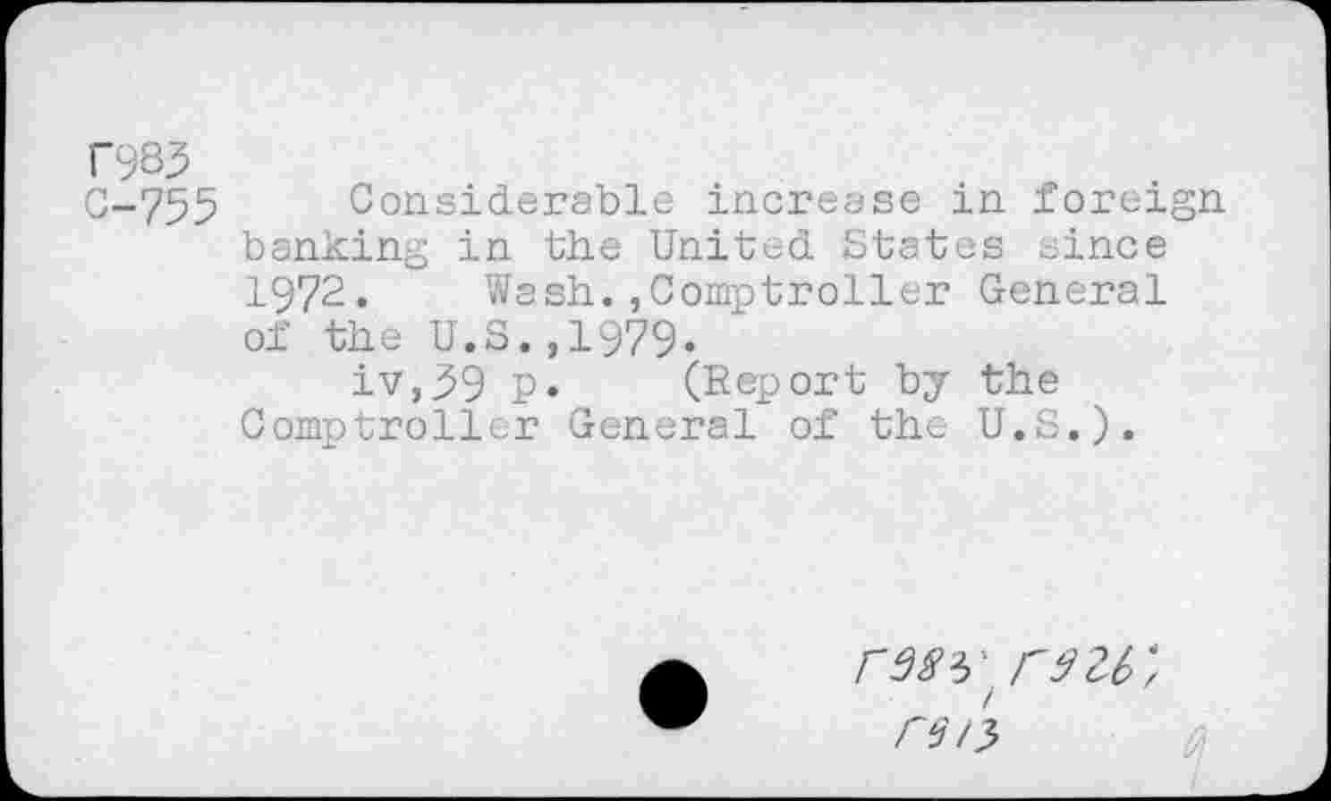 ﻿T983
0-755 Considerable increase in foreign banking in the United States since 1972. Wash.,Comptroller General of the U.S.,1979.
iv,59 P» (Report by the Comptroller General of the U.S.).
rMVW, re 15